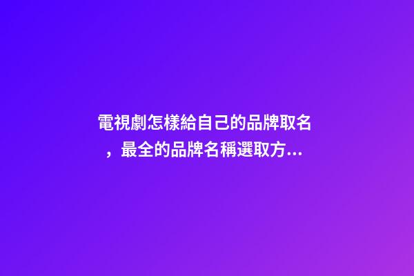 電視劇怎樣給自己的品牌取名，最全的品牌名稱選取方案！